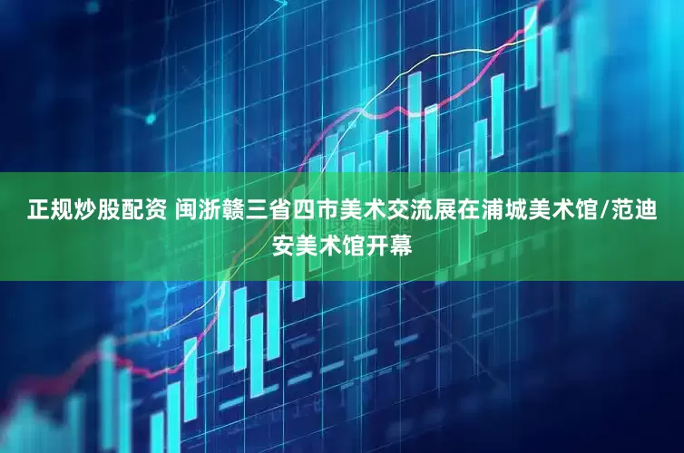 正规炒股配资 闽浙赣三省四市美术交流展在浦城美术馆/范迪安美术馆开幕