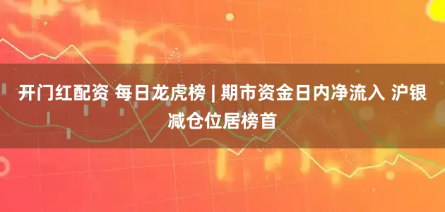 开门红配资 每日龙虎榜 | 期市资金日内净流入 沪银减仓位居榜首