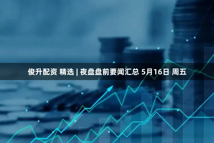 俊升配资 精选 | 夜盘盘前要闻汇总 5月16日 周五
