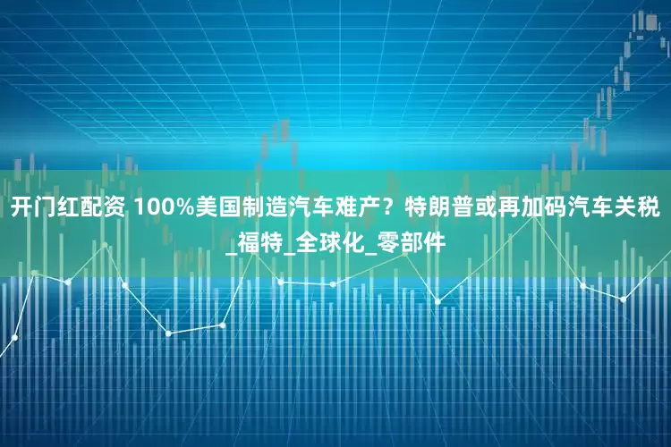 开门红配资 100%美国制造汽车难产？特朗普或再加码汽车关税_福特_全球化_零部件