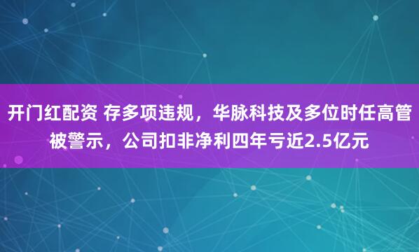 开门红配资 存多项违规，华脉科技及多位时任高管被警示，公司扣非净利四年亏近2.5亿元