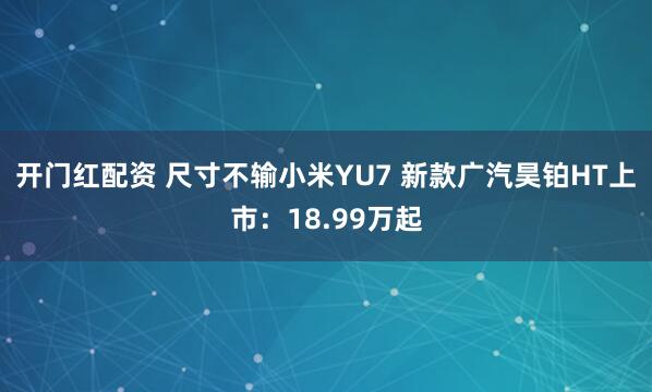 开门红配资 尺寸不输小米YU7 新款广汽昊铂HT上市：18.99万起