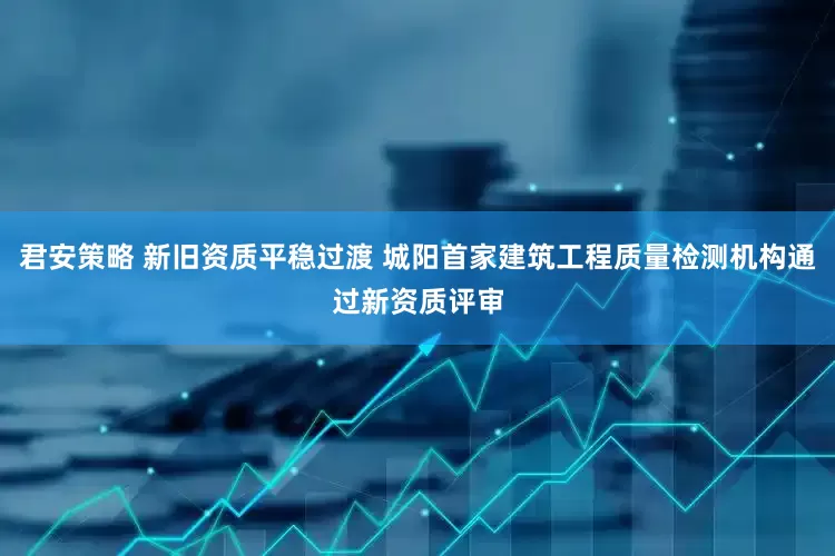 君安策略 新旧资质平稳过渡 城阳首家建筑工程质量检测机构通过新资质评审