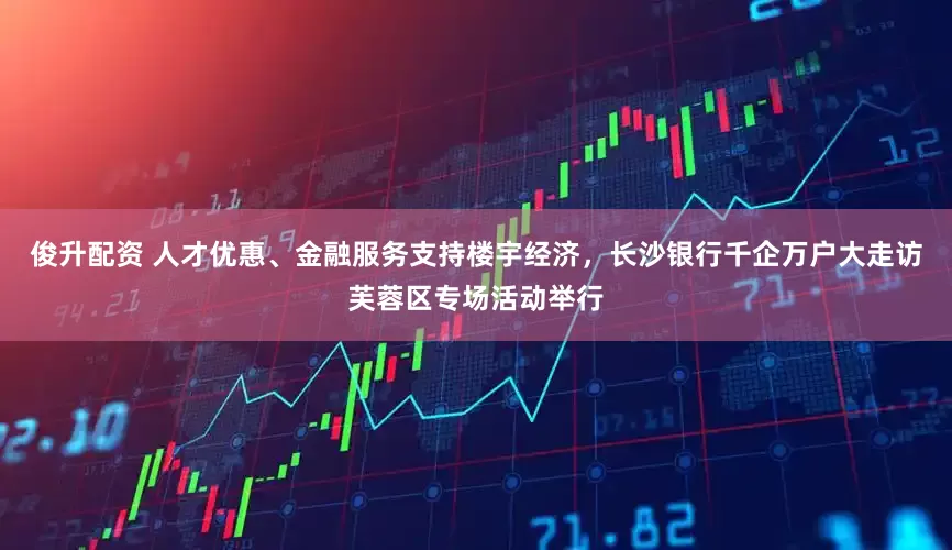 俊升配资 人才优惠、金融服务支持楼宇经济，长沙银行千企万户大走访芙蓉区专场活动举行