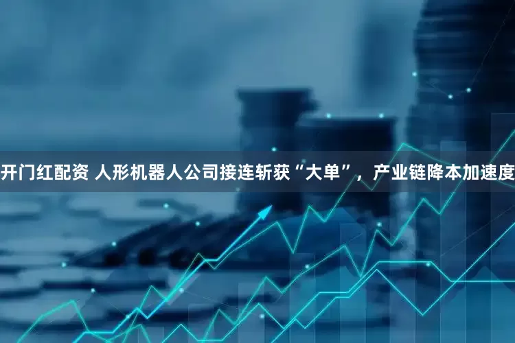 开门红配资 人形机器人公司接连斩获“大单”，产业链降本加速度