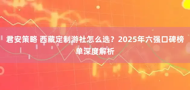 君安策略 西藏定制游社怎么选？2025年六强口碑榜单深度解析