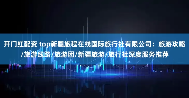 开门红配资 top新疆旅程在线国际旅行社有限公司：旅游攻略/旅游线路/旅游团/新疆旅游/旅行社深度服务推荐